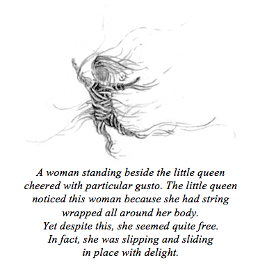 Black and white illustration of the string woman tied up in string that reads: A woman standing beside the little queen cheered with particular gusto. The little queen noticed this woman because she had string wrapped all around her body. Yet despite this, she seemed quite free. In fact, she was slipping and sliding in place with delight.